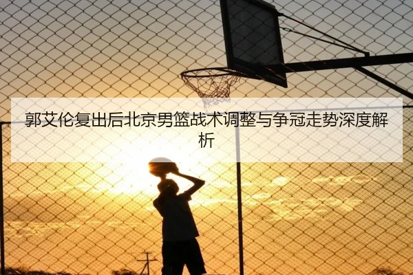 郭艾伦复出后北京男篮战术调整与争冠走势深度解析