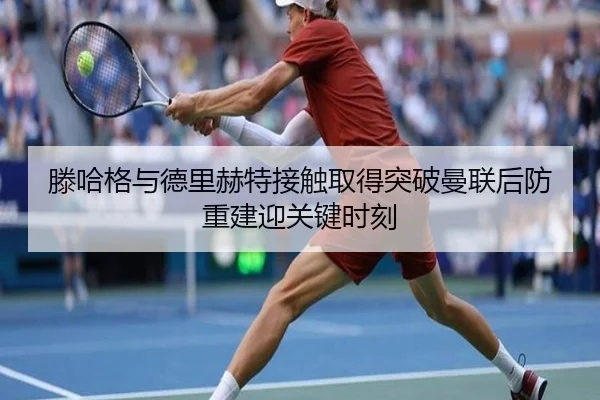 滕哈格与德里赫特接触取得突破曼联后防重建迎关键时刻