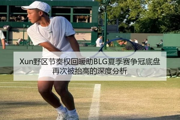 Xun野区节奏权回暖助BLG夏季赛争冠底盘再次被抬高的深度分析