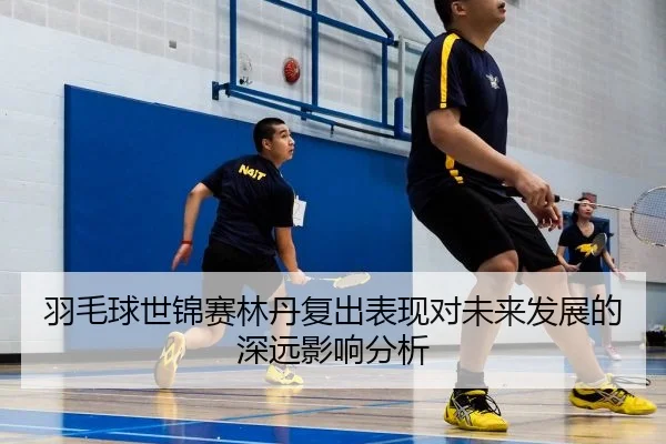 羽毛球世锦赛林丹复出表现对未来发展的深远影响分析